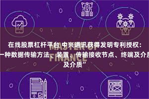 在线股票杠杆平台 中兴通讯获得发明专利授权：“一种数据传输方法、装置、传输接收节点、终端及介质”