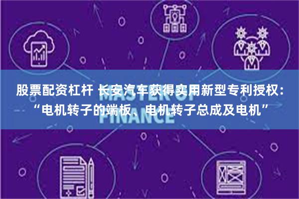 股票配资杠杆 长安汽车获得实用新型专利授权：“电机转子的端板、电机转子总成及电机”