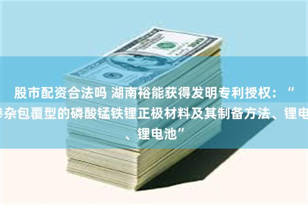 股市配资合法吗 湖南裕能获得发明专利授权：“单掺杂包覆型的磷酸锰铁锂正极材料及其制备方法、锂电池”