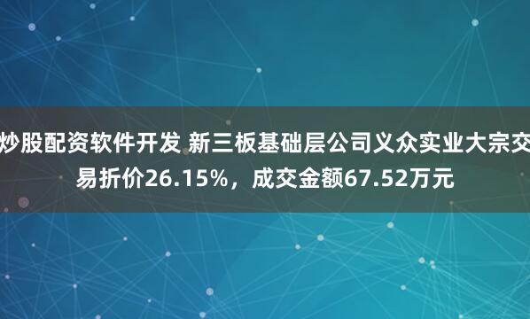 炒股配资软件开发 新三板基础层公司义众实业大宗交易折价26.15%，成交金额67.52万元