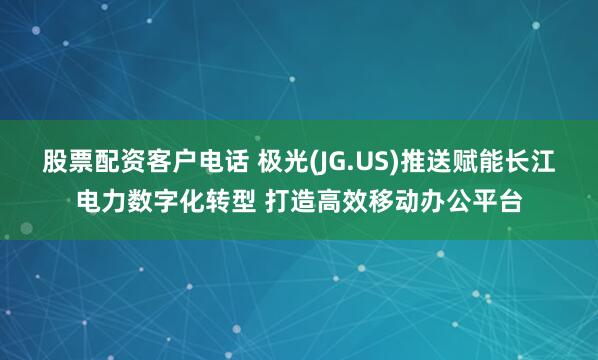 股票配资客户电话 极光(JG.US)推送赋能长江电力数字化转型 打造高效移动办公平台