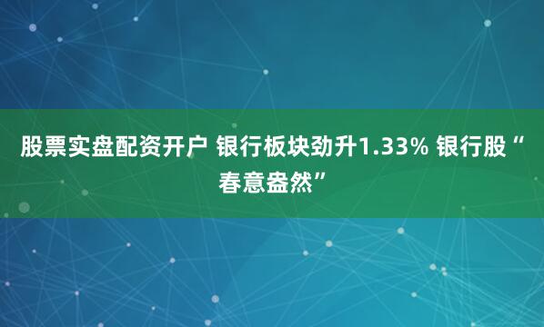 股票实盘配资开户 银行板块劲升1.33% 银行股“春意盎然”