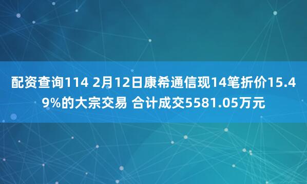 配资查询114 2月12日康希通信现14笔折价15.49%的大宗交易 合计成交5581.05万元