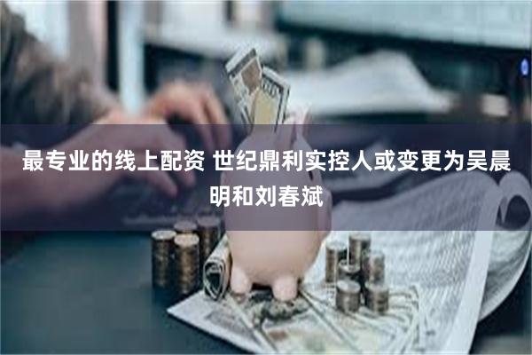 最专业的线上配资 世纪鼎利实控人或变更为吴晨明和刘春斌