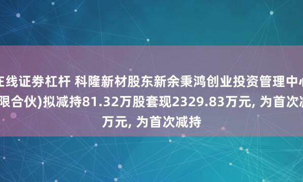 在线证劵杠杆 科隆新材股东新余秉鸿创业投资管理中心(有限合伙)拟减持81.32万股套现2329.83万元, 为首次减持