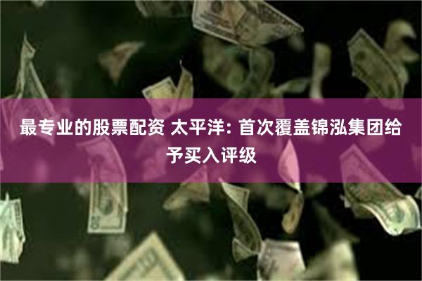 最专业的股票配资 太平洋: 首次覆盖锦泓集团给予买入评级