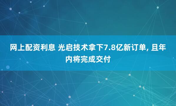 网上配资利息 光启技术拿下7.8亿新订单, 且年内将完成交付