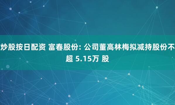 炒股按日配资 富春股份: 公司董高林梅拟减持股份不超 5.15万 股