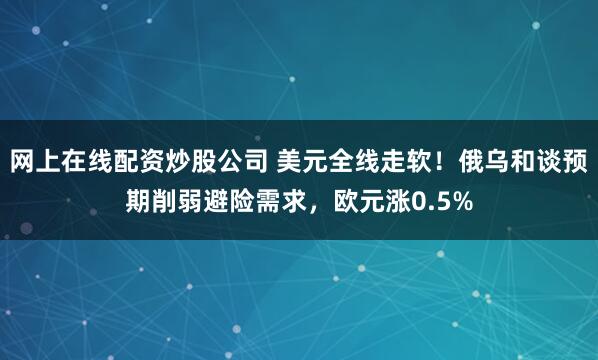 网上在线配资炒股公司 美元全线走软！俄乌和谈预期削弱避险需求，欧元涨0.5%