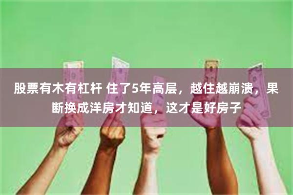 股票有木有杠杆 住了5年高层，越住越崩溃，果断换成洋房才知道，这才是好房子