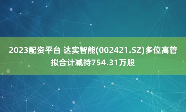 2023配资平台 达实智能(002421.SZ)多位高管拟合计减持754.31万股