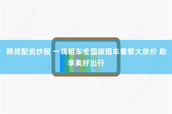 期货配资炒股 一嗨租车全国版租车套餐大放价 助享美好出行