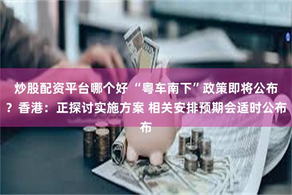 炒股配资平台哪个好 “粤车南下”政策即将公布？香港：正探讨实施方案 相关安排预期会适时公布