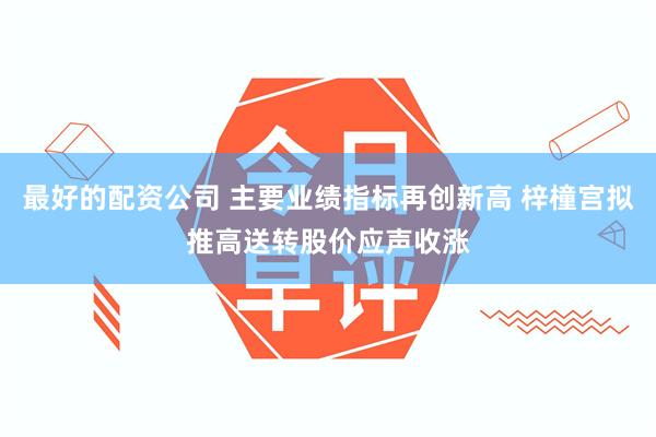 最好的配资公司 主要业绩指标再创新高 梓橦宫拟推高送转股价应声收涨