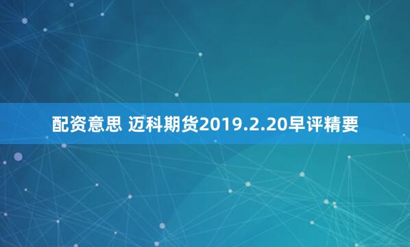 配资意思 迈科期货2019.2.20早评精要