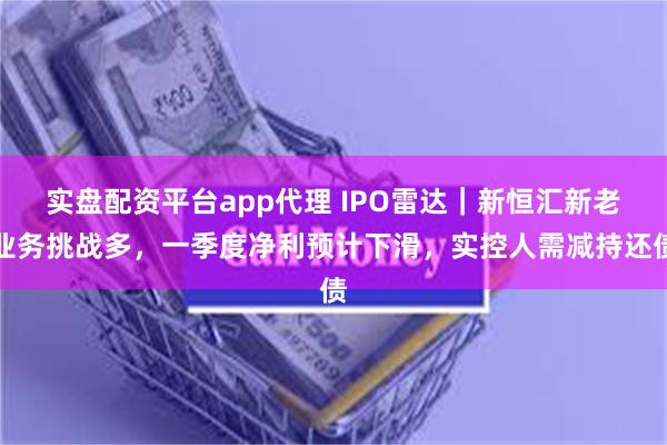 实盘配资平台app代理 IPO雷达｜新恒汇新老业务挑战多，一季度净利预计下滑，实控人需减持还债