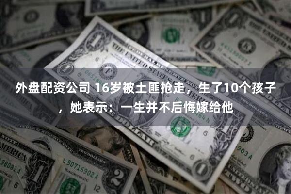 外盘配资公司 16岁被土匪抢走，生了10个孩子，她表示：一生并不后悔嫁给他