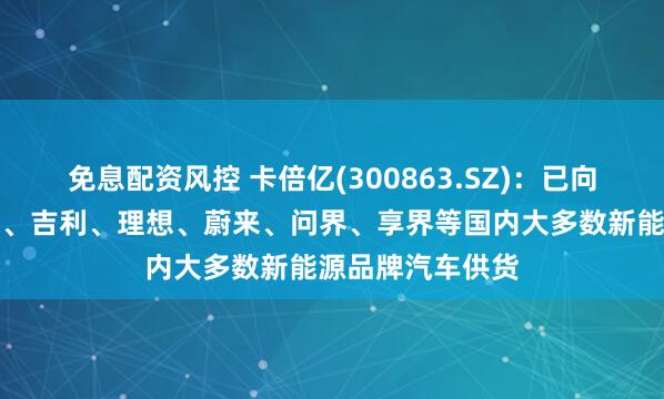 免息配资风控 卡倍亿(300863.SZ)：已向入比亚迪、小米、吉利、理想、蔚来、问界、享界等国内大多数新能源品牌汽车供货