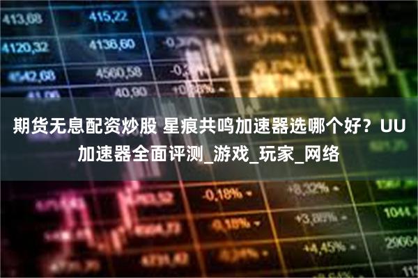期货无息配资炒股 星痕共鸣加速器选哪个好?UU加速器全面评测_游戏_玩家_网络