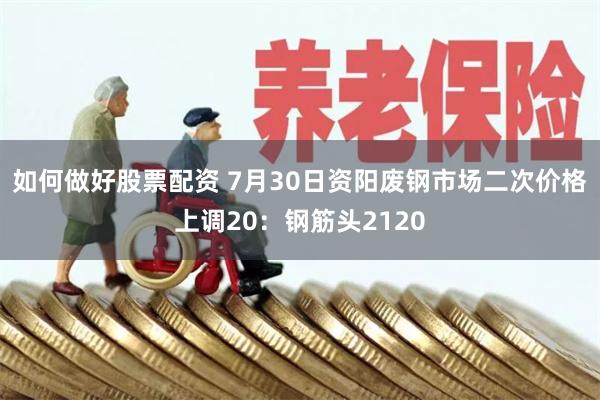 如何做好股票配资 7月30日资阳废钢市场二次价格上调20:钢筋头2120