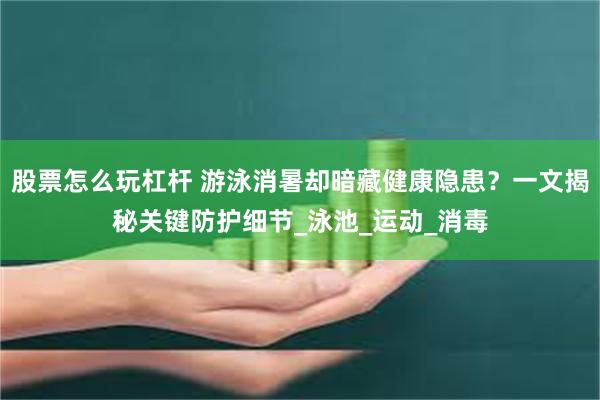 股票怎么玩杠杆 游泳消暑却暗藏健康隐患?一文揭秘关键防护细节_泳池_运动_消毒