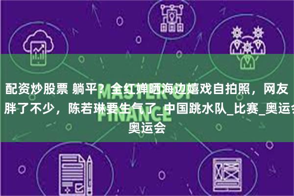 配资炒股票 躺平？全红婵晒海边嬉戏自拍照，网友：胖了不少，陈若琳要生气了_中国跳水队_比赛_奥运会